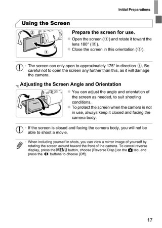 Initial Preparations



Using the Screen
                               Prepare the screen for use.
                               Open the screen ( ) and rotate it toward the
                               lens 180° ( ).
                               Close the screen in this orientation ( ).



  • The screen can only open to approximately 175° in direction         . Be
    careful not to open the screen any further than this, as it will damage
    the camera.

Adjusting the Screen Angle and Orientation
                               You can adjust the angle and orientation of
                               the screen as needed, to suit shooting




                                    PY
                               conditions.
                               To protect the screen when the camera is not



                                  O
                               in use, always keep it closed and facing the
                               camera body.


    able to shoot a movie.C
  • If the screen is closed and facing the camera body, you will not be


  • When including yourself in shots, you can view a mirror image of yourself by
    rotating the screen around toward the front of the camera. To cancel reverse
    display, press the n button, choose [Reverse Disp.] on the 4 tab, and
    press the qr buttons to choose [Off].




                                                                               17
 