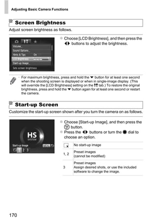 Adjusting Basic Camera Functions



   Screen Brightness
Adjust screen brightness as follows.

                                     Choose [LCD Brightness], and then press the
                                     qr buttons to adjust the brightness.




      • For maximum brightness, press and hold the p button for at least one second
        when the shooting screen is displayed or when in single-image display. (This
        will override the [LCD Brightness] setting on the 3 tab.) To restore the original
        brightness, press and hold the p button again for at least one second or restart
        the camera.




                                             PY
   Start-up Screen


                                           O
Customize the start-up screen shown after you turn the camera on as follows.



                                   C Choose [Start-up Image], and then press the
                                     m button.
                                     Press the qr buttons or turn the 7 dial to
                                     choose an option.
                                           No start-up image

                                           Preset images
                                    1, 2
                                           (cannot be modified)

                                           Preset images
                                    3      Assign desired shots, or use the included
                                           software to change the image.




170
 