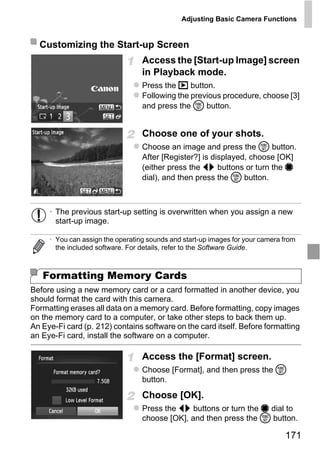 Adjusting Basic Camera Functions


  Customizing the Start-up Screen
                                  Access the [Start-up Image] screen
                                  in Playback mode.
                                  Press the 1 button.
                                  Following the previous procedure, choose [3]
                                  and press the m button.


                                  Choose one of your shots.
                                  Choose an image and press the m button.
                                  After [Register?] is displayed, choose [OK]
                                  (either press the qr buttons or turn the 7
                                  dial), and then press the m button.




                                      PY
     • The previous start-up setting is overwritten when you assign a new
       start-up image.




                             C      O
     • You can assign the operating sounds and start-up images for your camera from
       the included software. For details, refer to the Software Guide.



   Formatting Memory Cards
Before using a new memory card or a card formatted in another device, you
should format the card with this camera.
Formatting erases all data on a memory card. Before formatting, copy images
on the memory card to a computer, or take other steps to back them up.
An Eye-Fi card (p. 212) contains software on the card itself. Before formatting
an Eye-Fi card, install the software on a computer.

                                  Access the [Format] screen.
                                  Choose [Format], and then press the m
                                  button.

                                  Choose [OK].
                                  Press the qr buttons or turn the 7 dial to
                                  choose [OK], and then press the m button.

                                                                               171
 