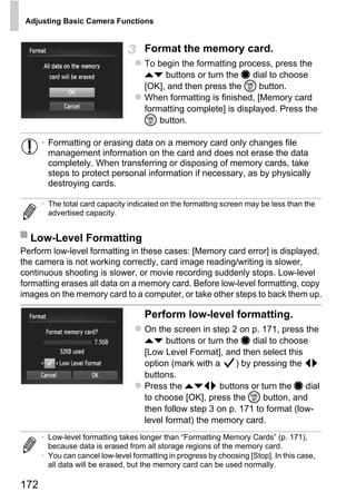 Adjusting Basic Camera Functions


                                     Format the memory card.
                                     To begin the formatting process, press the
                                     op buttons or turn the 7 dial to choose
                                     [OK], and then press the m button.
                                     When formatting is finished, [Memory card
                                     formatting complete] is displayed. Press the
                                     m button.

      • Formatting or erasing data on a memory card only changes file
        management information on the card and does not erase the data
        completely. When transferring or disposing of memory cards, take
        steps to protect personal information if necessary, as by physically
        destroying cards.

      • The total card capacity indicated on the formatting screen may be less than the
        advertised capacity.




                                             PY
  Low-Level Formatting


                                           O
Perform low-level formatting in these cases: [Memory card error] is displayed,
the camera is not working correctly, card image reading/writing is slower,


                                   C
continuous shooting is slower, or movie recording suddenly stops. Low-level
formatting erases all data on a memory card. Before low-level formatting, copy
images on the memory card to a computer, or take other steps to back them up.

                                     Perform low-level formatting.
                                     On the screen in step 2 on p. 171, press the
                                     op buttons or turn the 7 dial to choose
                                     [Low Level Format], and then select this
                                     option (mark with a     ) by pressing the qr
                                     buttons.
                                     Press the opqr buttons or turn the 7 dial
                                     to choose [OK], press the m button, and
                                     then follow step 3 on p. 171 to format (low-
                                     level format) the memory card.
      • Low-level formatting takes longer than “Formatting Memory Cards” (p. 171),
        because data is erased from all storage regions of the memory card.
      • You can cancel low-level formatting in progress by choosing [Stop]. In this case,
        all data will be erased, but the memory card can be used normally.

172
 