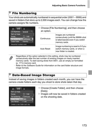 Adjusting Basic Camera Functions



   File Numbering
Your shots are automatically numbered in sequential order (0001 – 9999) and
saved in folders that store up to 2,000 images each. You can change how the
camera assigns file numbers.

                                   Choose [File Numbering], and then choose
                                   an option.
                                                    Images are numbered
                                                    consecutively (until the 9999th shot
                                  Continuous
                                                    is taken/saved) even if you switch
                                                    memory cards.

                                                    Image numbering is reset to 0 if you
                                  Auto Reset        switch memory cards, or when a
                                                    new folder is created.




                                       PY
     • Regardless of the option selected in this setting, shots may be numbered
       consecutively after the last number of existing images on newly inserted
       memory cards. To start saving shots from 0001, use an empty (or formatted
       (p. 171)) memory card.



                                     O
     • Refer to the Software Guide for information on the card folder structure and
       image formats.


   Date-Based Image Storage  C
Instead of saving images in folders created each month, you can have the
camera create folders each day you shoot to store shots taken that day.

                                   Choose [Create Folder], and then choose
                                   [Daily].
                                   Images will now be saved in folders created
                                   on the shooting date.




                                                                                   173
 