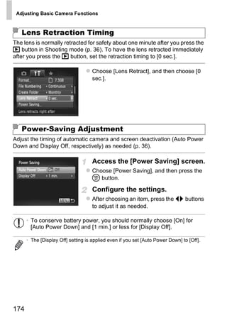 Adjusting Basic Camera Functions



   Lens Retraction Timing
The lens is normally retracted for safety about one minute after you press the
1 button in Shooting mode (p. 36). To have the lens retracted immediately
after you press the 1 button, set the retraction timing to [0 sec.].

                                     Choose [Lens Retract], and then choose [0
                                     sec.].




   Power-Saving Adjustment




                                             PY
Adjust the timing of automatic camera and screen deactivation (Auto Power
Down and Display Off, respectively) as needed (p. 36).




                                           O
                                     Access the [Power Saving] screen.


                                   C
                                     Choose [Power Saving], and then press the
                                     m button.

                                     Configure the settings.
                                     After choosing an item, press the qr buttons
                                     to adjust it as needed.

      • To conserve battery power, you should normally choose [On] for
        [Auto Power Down] and [1 min.] or less for [Display Off].

      • The [Display Off] setting is applied even if you set [Auto Power Down] to [Off].




174
 