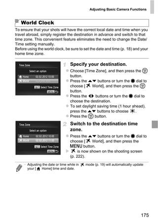 Adjusting Basic Camera Functions



   World Clock
To ensure that your shots will have the correct local date and time when you
travel abroad, simply register the destination in advance and switch to that
time zone. This convenient feature eliminates the need to change the Date/
Time setting manually.
Before using the world clock, be sure to set the date and time (p. 18) and your
home time zone.

                                    Specify your destination.
                                    Choose [Time Zone], and then press the m
                                    button.
                                    Press the op buttons or turn the 7 dial to
                                    choose [     World], and then press the m
                                    button.
                                    Press the qr buttons or turn the 7 dial to




                                        PY
                                    choose the destination.
                                    To set daylight saving time (1 hour ahead),



                                      O
                                    press the op buttons to choose        .
                                    Press the m button.


                              C     Switch to the destination time
                                    zone.
                                    Press the op buttons or turn the 7 dial to
                                    choose [     World], and then press the
                                    n button.
                                         is now shown on the shooting screen
                                    (p. 222).

     • Adjusting the date or time while in   mode (p. 19) will automatically update
       your [   Home] time and date.




                                                                                 175
 