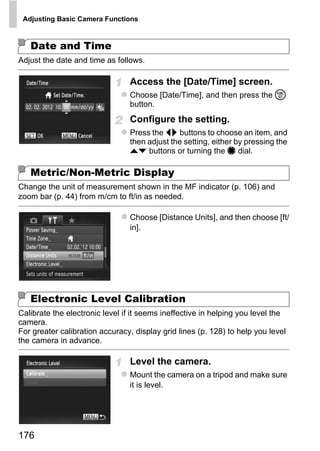 Adjusting Basic Camera Functions



   Date and Time
Adjust the date and time as follows.

                                Access the [Date/Time] screen.
                                Choose [Date/Time], and then press the m
                                button.
                                Configure the setting.
                                Press the qr buttons to choose an item, and
                                then adjust the setting, either by pressing the
                                op buttons or turning the 7 dial.

   Metric/Non-Metric Display
Change the unit of measurement shown in the MF indicator (p. 106) and




                                         PY
zoom bar (p. 44) from m/cm to ft/in as needed.

                                Choose [Distance Units], and then choose [ft/


                                       O
                                in].



                               C
   Electronic Level Calibration
Calibrate the electronic level if it seems ineffective in helping you level the
camera.
For greater calibration accuracy, display grid lines (p. 128) to help you level
the camera in advance.

                                Level the camera.
                                Mount the camera on a tripod and make sure
                                it is level.




176
 