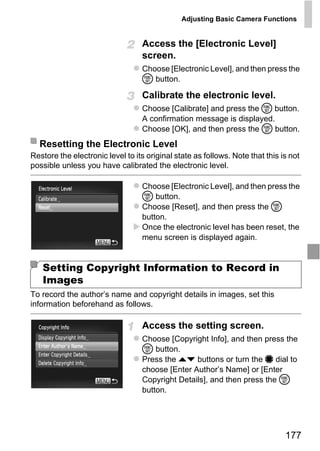 Adjusting Basic Camera Functions


                                  Access the [Electronic Level]
                                  screen.
                                  Choose [Electronic Level], and then press the
                                  m button.

                                  Calibrate the electronic level.
                                  Choose [Calibrate] and press the m button.
                                  A confirmation message is displayed.
                                  Choose [OK], and then press the m button.
  Resetting the Electronic Level
Restore the electronic level to its original state as follows. Note that this is not
possible unless you have calibrated the electronic level.

                                  Choose [Electronic Level], and then press the




                                      PY
                                  m button.
                                  Choose [Reset], and then press the m
                                  button.


                                    O
                                  Once the electronic level has been reset, the



                             C
                                  menu screen is displayed again.


   Setting Copyright Information to Record in
   Images
To record the author’s name and copyright details in images, set this
information beforehand as follows.

                                  Access the setting screen.
                                  Choose [Copyright Info], and then press the
                                  m button.
                                  Press the op buttons or turn the 7 dial to
                                  choose [Enter Author’s Name] or [Enter
                                  Copyright Details], and then press the m
                                  button.




                                                                               177
 