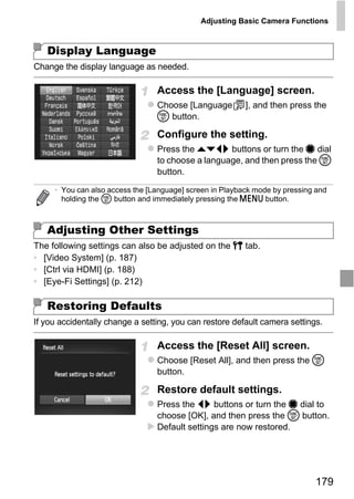 Adjusting Basic Camera Functions



   Display Language
Change the display language as needed.

                                 Access the [Language] screen.
                                 Choose [Language         ], and then press the
                                 m button.

                                 Configure the setting.
                                 Press the opqr buttons or turn the 7 dial
                                 to choose a language, and then press the m
                                 button.

     • You can also access the [Language] screen in Playback mode by pressing and
       holding the m button and immediately pressing the n button.




                                     PY
   Adjusting Other Settings
The following settings can also be adjusted on the 3 tab.
• [Video System] (p. 187)
• [Ctrl via HDMI] (p. 188)
• [Eye-Fi Settings] (p. 212)
                            C      O
   Restoring Defaults
If you accidentally change a setting, you can restore default camera settings.

                                 Access the [Reset All] screen.
                                 Choose [Reset All], and then press the m
                                 button.

                                 Restore default settings.
                                 Press the qr buttons or turn the 7 dial to
                                 choose [OK], and then press the m button.
                                 Default settings are now restored.




                                                                             179
 