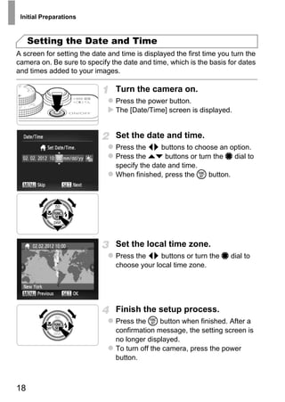 Initial Preparations



     Setting the Date and Time
A screen for setting the date and time is displayed the first time you turn the
camera on. Be sure to specify the date and time, which is the basis for dates
and times added to your images.

                                Turn the camera on.
                                Press the power button.
                                The [Date/Time] screen is displayed.


                                Set the date and time.
                                Press the qr buttons to choose an option.
                                Press the op buttons or turn the 7 dial to
                                specify the date and time.
                                When finished, press the m button.




                                      O PY
                               CSet the local time zone.
                                Press the qr buttons or turn the 7 dial to
                                choose your local time zone.




                                Finish the setup process.
                                Press the m button when finished. After a
                                confirmation message, the setting screen is
                                no longer displayed.
                                To turn off the camera, press the power
                                button.



18
 