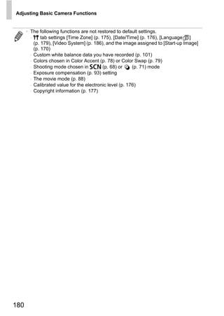 Adjusting Basic Camera Functions


      • The following functions are not restored to default settings.
        - 3 tab settings [Time Zone] (p. 175), [Date/Time] (p. 176), [Language ]
          (p. 179), [Video System] (p. 186), and the image assigned to [Start-up Image]
          (p. 170)
        - Custom white balance data you have recorded (p. 101)
        - Colors chosen in Color Accent (p. 78) or Color Swap (p. 79)
        - Shooting mode chosen in K (p. 68) or            (p. 71) mode
        - Exposure compensation (p. 93) setting
        - The movie mode (p. 88)
        - Calibrated value for the electronic level (p. 176)
        - Copyright information (p. 177)




                                          O PY
                                   C



180
 
