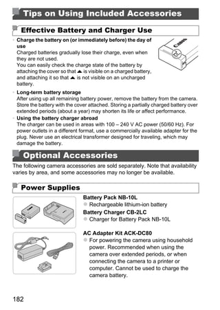 Tips on Using Included Accessories

   Effective Battery and Charger Use
• Charge the battery on (or immediately before) the day of
  use
  Charged batteries gradually lose their charge, even when
  they are not used.
  You can easily check the charge state of the battery by
  attaching the cover so that o is visible on a charged battery,
  and attaching it so that o is not visible on an uncharged
  battery.
• Long-term battery storage
  After using up all remaining battery power, remove the battery from the camera.
  Store the battery with the cover attached. Storing a partially charged battery over
  extended periods (about a year) may shorten its life or affect performance.
• Using the battery charger abroad
  The charger can be used in areas with 100 – 240 V AC power (50/60 Hz). For
  power outlets in a different format, use a commercially available adapter for the




                                           PY
  plug. Never use an electrical transformer designed for traveling, which may
  damage the battery.




                                         O
    Optional Accessories


                                  C
The following camera accessories are sold separately. Note that availability
varies by area, and some accessories may no longer be available.

   Power Supplies
                                Battery Pack NB-10L
                                  Rechargeable lithium-ion battery
                                Battery Charger CB-2LC
                                  Charger for Battery Pack NB-10L

                                AC Adapter Kit ACK-DC80
                                  For powering the camera using household
                                  power. Recommended when using the
                                  camera over extended periods, or when
                                  connecting the camera to a printer or
                                  computer. Cannot be used to charge the
                                  camera battery.



182
 