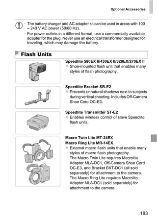 Optional Accessories



 • The battery charger and AC adapter kit can be used in areas with 100
   – 240 V AC power (50/60 Hz).
 • For power outlets in a different format, use a commercially available
   adapter for the plug. Never use an electrical transformer designed for
   traveling, which may damage the battery.


Flash Units
                         Speedlite 580EX II/430EX II/320EX/270EX II
                           Shoe-mounted flash unit that enables many
                           styles of flash photography.


                         Speedlite Bracket SB-E2
                           Prevents unnatural shadows next to subjects




                                PY
                           during vertical shooting. Includes Off-Camera
                           Shoe Cord OC-E3.




                       C      O
                         Speedlite Transmitter ST-E2
                           Enables wireless control of slave Speedlite
                           flash units.


                         Macro Twin Lite MT-24EX
                         Macro Ring Lite MR-14EX
                           External macro flash units that enable many
                           styles of macro flash photography.
                           The Macro Twin Lite requires Macrolite
                           Adapter MLA-DC1, Off-Camera Shoe Cord
                           OC-E3, and Bracket BKT-DC1 (all sold
                           separately) for attachment to the camera.
                           The Macro Ring Lite requires Macrolite
                           Adapter MLA-DC1 (sold separately) for
                           attachment to the camera.




                                                                      183
 