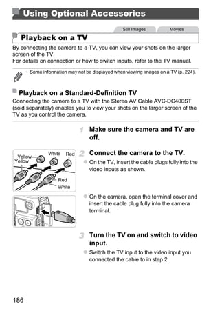 Using Optional Accessories
                                                 Still Images          Movies

   Playback on a TV
By connecting the camera to a TV, you can view your shots on the larger
screen of the TV.
For details on connection or how to switch inputs, refer to the TV manual.
      • Some information may not be displayed when viewing images on a TV (p. 224).



  Playback on a Standard-Definition TV
Connecting the camera to a TV with the Stereo AV Cable AVC-DC400ST
(sold separately) enables you to view your shots on the larger screen of the
TV as you control the camera.

                                  Make sure the camera and TV are



                                          PY
                                  off.

                                  Connect the camera to the TV.

                                        O
                White   Red
 Yellow
Yellow                            On the TV, insert the cable plugs fully into the


                    Red
                    White
                                 Cvideo inputs as shown.



                                  On the camera, open the terminal cover and
                                  insert the cable plug fully into the camera
                                  terminal.



                                  Turn the TV on and switch to video
                                  input.
                                  Switch the TV input to the video input you
                                  connected the cable to in step 2.




186
 