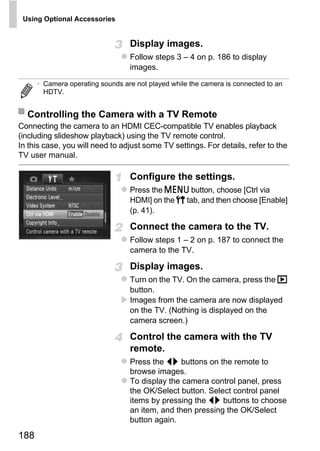 Using Optional Accessories


                                  Display images.
                                  Follow steps 3 – 4 on p. 186 to display
                                  images.

      • Camera operating sounds are not played while the camera is connected to an
        HDTV.


  Controlling the Camera with a TV Remote
Connecting the camera to an HDMI CEC-compatible TV enables playback
(including slideshow playback) using the TV remote control.
In this case, you will need to adjust some TV settings. For details, refer to the
TV user manual.

                                  Configure the settings.
                                  Press the n button, choose [Ctrl via




                                          PY
                                  HDMI] on the 3 tab, and then choose [Enable]
                                  (p. 41).



                                        O
                                  Connect the camera to the TV.


                                 C
                                  Follow steps 1 – 2 on p. 187 to connect the
                                  camera to the TV.

                                  Display images.
                                  Turn on the TV. On the camera, press the 1
                                  button.
                                  Images from the camera are now displayed
                                  on the TV. (Nothing is displayed on the
                                  camera screen.)

                                  Control the camera with the TV
                                  remote.
                                  Press the qr buttons on the remote to
                                  browse images.
                                  To display the camera control panel, press
                                  the OK/Select button. Select control panel
                                  items by pressing the qr buttons to choose
                                  an item, and then pressing the OK/Select
                                  button again.

188
 