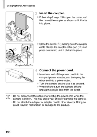 Using Optional Accessories


                                Insert the coupler.
                                Follow step 2 on p. 15 to open the cover, and
                                then insert the coupler as shown until it locks
                                into place.




                                Close the cover ( ) making sure the coupler
                                cable fits into the coupler cable port ( ) and
                                press downward until it clicks into place.




                                       PY
         Coupler Cable Port




                               C     O
                                Connect the power cord.
                                Insert one end of the power cord into the
                                compact power adapter, and then plug the
                                other end into a power outlet.
                                Turn the camera on and use it as desired.
                                When finished, turn the camera off and
                                unplug the power cord from the outlet.

      • Do not disconnect the adapter or unplug the power cord while the
        camera is still on. This may erase your shots or damage the camera.
      • Do not attach the adapter or adapter cord to other objects. Doing so
        could result in malfunction or damage to the product.




190
 