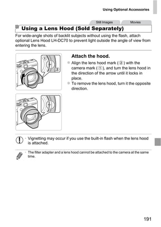 Using Optional Accessories


                                                   Still Images           Movies

   Using a Lens Hood (Sold Separately)
For wide-angle shots of backlit subjects without using the flash, attach
optional Lens Hood LH-DC70 to prevent light outside the angle of view from
entering the lens.

                                   Attach the hood.
                                   Align the lens hood mark ( ) with the
                                   camera mark ( ), and turn the lens hood in
                                   the direction of the arrow until it locks in
                                   place.
                                   To remove the lens hood, turn it the opposite
                                   direction.




                                     O PY
                              C
     • Vignetting may occur if you use the built-in flash when the lens hood
       is attached.

     • The filter adapter and a lens hood cannot be attached to the camera at the same
       time.




                                                                                   191
 