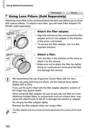 Using Optional Accessories


                                                    Still Images           Movies

   Using Lens Filters (Sold Separately)
Attaching a lens filter to the camera protects the lens and allows you to shoot
with various effects. To attach a lens filter, you will need Filter Adapter FA-
DC58C (sold separately).

                                    Attach the filter adapter.
                                    Align the notches on the camera and the filter
                                    adapter and turn the adapter in the direction
                                    of the arrow until locked.
                                    To remove the filter adapter, turn it in the
                                    opposite direction.


                                    Attach a filter.



                                            PY
                                    Turn the filter in the direction of the arrow to
                                    attach it to the camera.
                                    Make sure not to attach the filter too tightly.




                                   C      O
                                    Doing so could prevent removal of the filter
                                    and damage the camera.


      • We recommend the use of genuine Canon filters (58 mm dia.).
      • When not using auto focus to shoot, set the manual focus option
        [Safety MF] to [On].
      • If you use the built-in flash with the filter adapter attached, portions of
        the image may appear darker.
      • When using the filter adapter, be sure to use only one filter at a time.
        Attaching multiple filters, or accessories such as a heavy lens, may
        cause the attachments to fall off or damage the camera or adapter.
      • Do not grip the filter adapter tightly.
      • Remove the filter adapter when not using a filter.
      • The filter adapter and a lens hood cannot be attached to the camera at the same
        time.




192
 