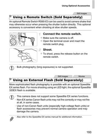 Using Optional Accessories


                                                                        Still Images

   Using a Remote Switch (Sold Separately)
An optional Remote Switch RS60-E3 can be used to avoid camera shake that
may otherwise occur when pressing the shutter button directly. This optional
accessory is convenient when shooting at slow shutter speeds.

                                   Connect the remote switch.
                                   Make sure the camera is off.
                                   Open the terminal cover and insert the
                                   remote switch plug.

                                   Shoot.
                                   To shoot, press the release button on the
                                   remote switch.




                                        PY
     • Bulb photography (long exposures) is not supported.


                                      O
                              C
   Using an External Flash (Sold Separately)
                                                   Still Images           Movies



More sophisticated flash photography is possible with an optional Speedlite
EX series flash. For movie shooting using an LED light, the optional Speedlite
320EX flash is available.

     • This camera does not support some Speedlite EX series functions.
     • Non-EX series Canon flash units may not fire correctly or may not fire
       at all, in some cases.
     • Use of non-Canon flash units (especially high-voltage flash units) or
       flash accessories may prevent normal camera operation and may
       damage the camera.

     • Also refer to the Speedlite EX series manual for additional information.




                                                                                   193
 