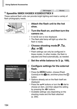 Using Optional Accessories


                                              Still Images        Movies
  Speedlite 580EX II/430EX II/320EX/270EX II
These optional flash units can provide bright lighting and meet a variety of
flash photography needs.

                                Attach the flash unit to the hot
                                shoe.
                                Turn the flash on, and then turn the
                                camera on.
                                A red h icon is now displayed.
                                The flash pilot lamp will light up when the
                                flash is ready.

                                Choose shooting mode G, M,



                                       PY
                                B, or D.
                                Flash settings can only be configured in



                                     O
                                these modes. In other modes, the flash is
                                adjusted and fired automatically, as needed.


                               CSet the white balance to h (p. 100).

                                Configure settings for the external
                                flash.
                                Press the n button, choose [Flash
                                Control] on the 4 tab, and then press the m
                                button.
                                Options already set on the flash itself are
                                displayed.
                                Press the op buttons or turn the 7 dial to
                                choose an item, and then adjust the setting
                                by pressing the qr buttons.
                                Available settings vary depending on the
                                shooting mode and the flash attached
                                (p. 200).



194
 