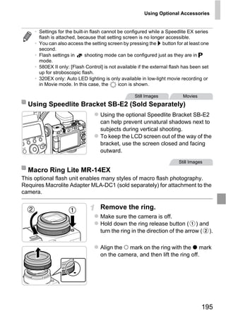 Using Optional Accessories


     • Settings for the built-in flash cannot be configured while a Speedlite EX series
       flash is attached, because that setting screen is no longer accessible.
     • You can also access the setting screen by pressing the r button for at least one
       second.
     • Flash settings in      shooting mode can be configured just as they are in G
       mode.
     • 580EX II only: [Flash Control] is not available if the external flash has been set
       up for stroboscopic flash.
     • 320EX only: Auto LED lighting is only available in low-light movie recording or
       in Movie mode. In this case, the       icon is shown.

                                                     Still Images           Movies
  Using Speedlite Bracket SB-E2 (Sold Separately)
                                    Using the optional Speedlite Bracket SB-E2
                                    can help prevent unnatural shadows next to
                                    subjects during vertical shooting.
                                    To keep the LCD screen out of the way of the




                                        PY
                                    bracket, use the screen closed and facing
                                    outward.


  Macro Ring Lite MR-14EX

                               C      O
This optional flash unit enables many styles of macro flash photography.
Requires Macrolite Adapter MLA-DC1 (sold separately) for attachment to the
                                                                          Still Images




camera.

                                    Remove the ring.
                                    Make sure the camera is off.
                                    Hold down the ring release button ( ) and
                                    turn the ring in the direction of the arrow ( ).

                                    Align the mark on the ring with the mark
                                    on the camera, and then lift the ring off.




                                                                                     195
 