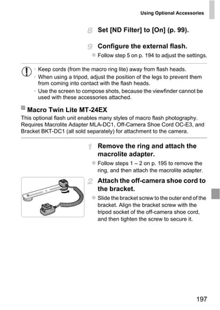 Using Optional Accessories


                               Set [ND Filter] to [On] (p. 99).

                               Configure the external flash.
                               Follow step 5 on p. 194 to adjust the settings.

     • Keep cords (from the macro ring lite) away from flash heads.
     • When using a tripod, adjust the position of the legs to prevent them
       from coming into contact with the flash heads.
     • Use the screen to compose shots, because the viewfinder cannot be
       used with these accessories attached.

  Macro Twin Lite MT-24EX
This optional flash unit enables many styles of macro flash photography.
Requires Macrolite Adapter MLA-DC1, Off-Camera Shoe Cord OC-E3, and
Bracket BKT-DC1 (all sold separately) for attachment to the camera.




                                   PY
                               Remove the ring and attach the


                                 O
                               macrolite adapter.


                          C
                               Follow steps 1 – 2 on p. 195 to remove the
                               ring, and then attach the macrolite adapter.
                               Attach the off-camera shoe cord to
                               the bracket.
                               Slide the bracket screw to the outer end of the
                               bracket. Align the bracket screw with the
                               tripod socket of the off-camera shoe cord,
                               and then tighten the screw to secure it.




                                                                         197
 