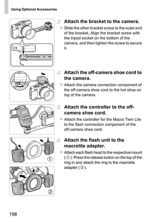 Using Optional Accessories


                             Attach the bracket to the camera.
                             Slide the other bracket screw to the outer end
                             of the bracket. Align the bracket screw with
                             the tripod socket on the bottom of the
                             camera, and then tighten the screw to secure
                             it.




                             Attach the off-camera shoe cord to
                             the camera.
                             Attach the camera connection component of
                             the off-camera shoe cord to the hot shoe on
                             top of the camera.




                                  O PY
                             Attach the controller to the off-
                             camera shoe cord.


                             C
                             Attach the controller for the Macro Twin Lite
                             to the flash connection component of the
                             off-camera shoe cord.

                             Attach the flash unit to the
                             macrolite adapter.
                             Attach each flash head to the respective mount
                             ( ). Press the release button on the top of the
                             ring in and attach the ring to the macrolite
                             adapter ( ).




198
 