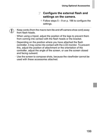 Using Optional Accessories


                          Configure the external flash and
                          settings on the camera.
                          Follow steps 5 – 9 on p. 196 to configure the
                          settings.

• Keep cords (from the macro twin lite and off-camera shoe cord) away
  from flash heads.
• When using a tripod, adjust the position of the legs to prevent them
  from coming into contact with the flash heads or the bracket.
• Depending on the position where you have attached the flash
  controller, it may come into contact with the LCD monitor. To prevent
  this, adjust the position of attachment or the orientation of the
  controller, adjust the angle of the screen, or use the screen closed
  and facing outward.
• Use the screen to compose shots, because the viewfinder cannot be




                              PY
  used with these accessories attached.




                      C     O



                                                                    199
 
