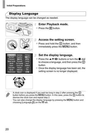 Initial Preparations



     Display Language
The display language can be changed as needed.

                                   Enter Playback mode.
                                   Press the 1 button.



                                   Access the setting screen.
                                   Press and hold the m button, and then
                                   immediately press the n button.


                                   Set the display language.




                                           PY
                                   Press the opqr buttons or turn the 7 dial
                                   to choose a language, and then press the m
                                   button.




                                  C      O
                                   Once the display language has been set, the
                                   setting screen is no longer displayed.




      • A clock icon is displayed if you wait too long in step 2 after pressing the m
        button before you press the n button. In this case, press the m button to
        dismiss the clock icon and repeat step 2.
      • You can also change the display language by pressing the n button and
        choosing [Language ] on the 3 tab.




20
 
