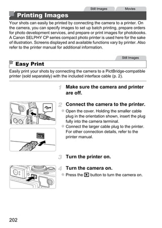 Still Images        Movies

    Printing Images
Your shots can easily be printed by connecting the camera to a printer. On
the camera, you can specify images to set up batch printing, prepare orders
for photo development services, and prepare or print images for photobooks.
A Canon SELPHY CP series compact photo printer is used here for the sake
of illustration. Screens displayed and available functions vary by printer. Also
refer to the printer manual for additional information.

                                                                 Still Images

   Easy Print
Easily print your shots by connecting the camera to a PictBridge-compatible
printer (sold separately) with the included interface cable (p. 2).

                                Make sure the camera and printer
                                are off.




                                        PY
                                Connect the camera to the printer.
                                Open the cover. Holding the smaller cable




                               C      O
                                plug in the orientation shown, insert the plug
                                fully into the camera terminal.
                                Connect the larger cable plug to the printer.
                                For other connection details, refer to the
                                printer manual.



                                Turn the printer on.

                                Turn the camera on.
                                Press the 1 button to turn the camera on.




202
 