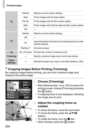 Printing Images


                   Default    Matches current printer settings.
                    Date      Prints images with the date added.

                   File No.   Prints images with the file number added.

                    Both      Prints images with both the date and file number added.
                     Off      —

                   Default    Matches current printer settings.

                     Off      —
                              Uses information from the time of shooting to print under
                     On
                              optimal settings.

               Red-Eye 1      Corrects red-eye.

             No. of Copies    Choose the number of copies to print.

 Trimming            —        Specify a desired image area to print (see below).




                                           PY
   Paper
                     —        Specify the paper size, layout, and other details (p. 205).
  Settings




                                  C      O
  Cropping Images Before Printing (Trimming)
By cropping images before printing, you can print a desired image area
instead of the entire image.

                                  Choose [Trimming].
                                  After following step 1 on p. 203 to access the
                                  printing screen, choose [Trimming] and press
                                  the m button.
                                  A cropping frame is now displayed, indicating
                                  the image area to print.

                                  Adjust the cropping frame as
                                  needed.
                                  To resize the frame, move the zoom lever.
                                  To move the frame, press the opqr
                                  buttons.
                                  To rotate the frame, turn the 7 dial.
                                  When finished, press the m button.
204
 