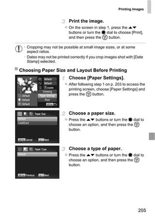 Printing Images


                            Print the image.
                            On the screen in step 1, press the op
                            buttons or turn the 7 dial to choose [Print],
                            and then press the m button.

  • Cropping may not be possible at small image sizes, or at some
    aspect ratios.
  • Dates may not be printed correctly if you crop images shot with [Date
    Stamp] selected.

Choosing Paper Size and Layout Before Printing
                            Choose [Paper Settings].
                            After following step 1 on p. 203 to access the
                            printing screen, choose [Paper Settings] and
                            press the m button.




                              O PY
                            Choose a paper size.

                        C   Press the op buttons or turn the 7 dial to
                            choose an option, and then press the m
                            button.



                            Choose a type of paper.
                            Press the op buttons or turn the 7 dial to
                            choose an option, and then press the m
                            button.




                                                                      205
 