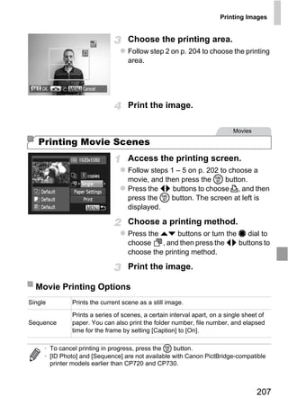 Printing Images


                                   Choose the printing area.
                                   Follow step 2 on p. 204 to choose the printing
                                   area.




                                   Print the image.

                                                                           Movies

   Printing Movie Scenes
                                   Access the printing screen.
                                   Follow steps 1 – 5 on p. 202 to choose a




                                       PY
                                   movie, and then press the m button.
                                   Press the qr buttons to choose c, and then
                                   press the m button. The screen at left is




                             C       O
                                   displayed.

                                   Choose a printing method.
                                   Press the op buttons or turn the 7 dial to
                                   choose    , and then press the qr buttons to
                                   choose the printing method.

                                   Print the image.

  Movie Printing Options
Single        Prints the current scene as a still image.

              Prints a series of scenes, a certain interval apart, on a single sheet of
Sequence      paper. You can also print the folder number, file number, and elapsed
              time for the frame by setting [Caption] to [On].

     • To cancel printing in progress, press the m button.
     • [ID Photo] and [Sequence] are not available with Canon PictBridge-compatible
       printer models earlier than CP720 and CP730.



                                                                                    207
 