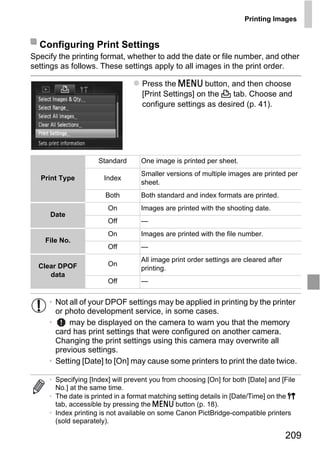 Printing Images


  Configuring Print Settings
Specify the printing format, whether to add the date or file number, and other
settings as follows. These settings apply to all images in the print order.

                                   Press the n button, and then choose
                                   [Print Settings] on the 2 tab. Choose and
                                   configure settings as desired (p. 41).




                     Standard      One image is printed per sheet.
                                   Smaller versions of multiple images are printed per
  Print Type           Index
                                   sheet.




                                         PY
                       Both        Both standard and index formats are printed.
                        On         Images are printed with the shooting date.
     Date



                                       O
                        Off        —
                        On         Images are printed with the file number.



                               C
    File No.
                        Off        —
                                   All image print order settings are cleared after
  Clear DPOF            On
                                   printing.
     data
                        Off        —


     • Not all of your DPOF settings may be applied in printing by the printer
       or photo development service, in some cases.
     •     may be displayed on the camera to warn you that the memory
       card has print settings that were configured on another camera.
       Changing the print settings using this camera may overwrite all
       previous settings.
     • Setting [Date] to [On] may cause some printers to print the date twice.

     • Specifying [Index] will prevent you from choosing [On] for both [Date] and [File
       No.] at the same time.
     • The date is printed in a format matching setting details in [Date/Time] on the 3
       tab, accessible by pressing the n button (p. 18).
     • Index printing is not available on some Canon PictBridge-compatible printers
       (sold separately).

                                                                                      209
 