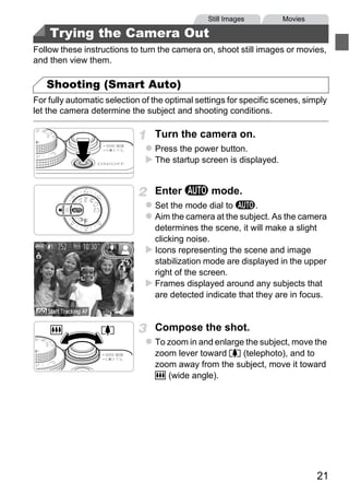 Still Images        Movies

    Trying the Camera Out
Follow these instructions to turn the camera on, shoot still images or movies,
and then view them.

   Shooting (Smart Auto)
For fully automatic selection of the optimal settings for specific scenes, simply
let the camera determine the subject and shooting conditions.

                                 Turn the camera on.
                                 Press the power button.
                                 The startup screen is displayed.


                                 Enter A mode.
                                 Set the mode dial to A.




                                     PY
                                 Aim the camera at the subject. As the camera
                                 determines the scene, it will make a slight
                                 clicking noise.




                            C      O
                                 Icons representing the scene and image
                                 stabilization mode are displayed in the upper
                                 right of the screen.
                                 Frames displayed around any subjects that
                                 are detected indicate that they are in focus.


                                 Compose the shot.
                                 To zoom in and enlarge the subject, move the
                                 zoom lever toward i (telephoto), and to
                                 zoom away from the subject, move it toward
                                 j (wide angle).




                                                                              21
 