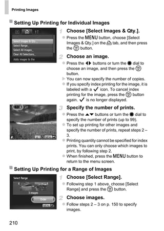 Printing Images


 Setting Up Printing for Individual Images
                       Choose [Select Images & Qty.].
                       Press the n button, choose [Select
                       Images & Qty.] on the 2 tab, and then press
                       the m button.

                       Choose an image.
                       Press the qr buttons or turn the 7 dial to
                       choose an image, and then press the m
                       button.
                       You can now specify the number of copies.
                       If you specify index printing for the image, it is
                       labeled with a      icon. To cancel index
                       printing for the image, press the m button




                              PY
                       again.      is no longer displayed.
                       Specify the number of prints.


                            O
                       Press the op buttons or turn the 7 dial to
                       specify the number of prints (up to 99).


                      CTo set up printing for other images and
                       specify the number of prints, repeat steps 2 –
                       3.
                       Printing quantity cannot be specified for index
                       prints. You can only choose which images to
                       print, by following step 2.
                       When finished, press the n button to
                       return to the menu screen.
 Setting Up Printing for a Range of Images
                       Choose [Select Range].
                       Following step 1 above, choose [Select
                       Range] and press the m button.

                       Choose images.
                       Follow steps 2 – 3 on p. 150 to specify
                       images.


210
 