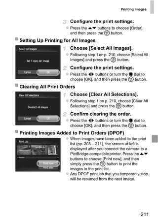 Printing Images


                      Configure the print settings.
                      Press the op buttons to choose [Order],
                      and then press the m button.
Setting Up Printing for All Images
                      Choose [Select All Images].
                      Following step 1 on p. 210, choose [Select All
                      Images] and press the m button.

                      Configure the print settings.
                      Press the qr buttons or turn the 7 dial to
                      choose [OK], and then press the m button.
Clearing All Print Orders
                      Choose [Clear All Selections].



                          PY
                      Following step 1 on p. 210, choose [Clear All
                      Selections] and press the m button.




                   C    O
                      Confirm clearing the order.
                      Press the qr buttons or turn the 7 dial to
                      choose [OK], and then press the m button.
Printing Images Added to Print Orders (DPOF)
                      When images have been added to the print
                      list (pp. 208 – 211), the screen at left is
                      displayed after you connect the camera to a
                      PictBridge-compatible printer. Press the op
                      buttons to choose [Print now], and then
                      simply press the m button to print the
                      images in the print list.
                      Any DPOF print job that you temporarily stop
                      will be resumed from the next image.




                                                               211
 