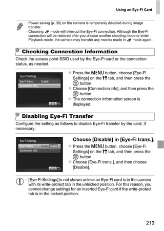 Using an Eye-Fi Card


     • Power saving (p. 36) on the camera is temporarily disabled during image
       transfer.
     • Choosing      mode will interrupt the Eye-Fi connection. Although the Eye-Fi
       connection will be restored after you choose another shooting mode or enter
       Playback mode, the camera may transfer any movies made in          mode again.


   Checking Connection Information
Check the access point SSID used by the Eye-Fi card or the connection
status, as needed.

                                  Press the n button, choose [Eye-Fi
                                  Settings] on the 3 tab, and then press the
                                  m button.
                                  Choose [Connection info], and then press the
                                  m button.
                                  The connection information screen is




                                       PY
                                  displayed.




                                     O
   Disabling Eye-Fi Transfer


                             C
Configure the setting as follows to disable Eye-Fi transfer by the card, if
necessary.

                                  Choose [Disable] in [Eye-Fi trans.].
                                  Press the n button, choose [Eye-Fi
                                  Settings] on the 3 tab, and then press the
                                  m button.
                                  Choose [Eye-Fi trans.], and then choose
                                  [Disable].


     • [Eye-Fi Settings] is not shown unless an Eye-Fi card is in the camera
       with its write-protect tab in the unlocked position. For this reason, you
       cannot change settings for an inserted Eye-Fi card if the write-protect
       tab is in the locked position.




                                                                                 213
 