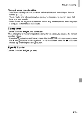 Troubleshooting

Playback stops, or audio skips.
• Switch to a memory card that you have performed low-level formatting on with the
  camera (p. 172).
• There may be brief interruptions when playing movies copied to memory cards that
  have slow read speeds.
• When movies are played on a computer, frames may be dropped and audio may skip
  if computer performance is inadequate.

Computer
Cannot transfer images to a computer.
When attempting to transfer images to the computer via a cable, try reducing the transfer
speed as follows.
• Press the 1 button to enter Playback mode. Hold the n button down as you press
  the o and m buttons at the same time. On the next screen, press the qr buttons to
  choose [B], and then press the m button.

Eye-Fi Cards




                                         PY
Cannot transfer images (p. 212).




                               C       O



                                                                                    219
 