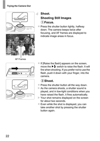 Trying the Camera Out


                        Shoot.
                        Shooting Still Images
                          Focus.
                        Press the shutter button lightly, halfway
                        down. The camera beeps twice after
                        focusing, and AF frames are displayed to
                        indicate image areas in focus.




       AF Frames




                                PY
                        If [Raise the flash] appears on the screen,
                        move the         switch to raise the flash. It will



                              O
                        fire when shooting. If you prefer not to use the
                        flash, push it down with your finger, into the


                        C
                        camera.
                           Shoot.
                        Press the shutter button all the way down.
                        As the camera shoots, a shutter sound is
                        played, and in low-light conditions when you
                        have raised the flash, it fires automatically.
                        Your shot remains displayed on the screen
                        for about two seconds.
                        Even while the shot is displayed, you can
                        take another shot by pressing the shutter
                        button again.




22
 