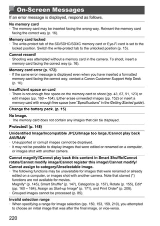 On-Screen Messages
If an error message is displayed, respond as follows.
No memory card
• The memory card may be inserted facing the wrong way. Reinsert the memory card
  facing the correct way (p. 16).
Memory card locked
• The write-protect tab of the SD/SDHC/SDXC memory card or Eye-Fi card is set to the
  locked position. Switch the write-protect tab to the unlocked position (p. 15).
Cannot record!
• Shooting was attempted without a memory card in the camera. To shoot, insert a
  memory card facing the correct way (p. 16).
Memory card error (p. 172)
• If the same error message is displayed even when you have inserted a formatted
  memory card facing the correct way, contact a Canon Customer Support Help Desk
  (p. 16).
Insufficient space on card
• There is not enough free space on the memory card to shoot (pp. 43, 67, 91, 123) or




                                             PY
  edit images (pp. 160 – 164). Either erase unneeded images (pp. 152) or insert a
  memory card with enough free space (see “Specifications” in the Getting Started guide).
Change the battery pack. (p. 15)
No Image.



                                   C       O
• The memory card does not contain any images that can be displayed.
Protected! (p. 148)
Unidentified Image/Incompatible JPEG/Image too large./Cannot play back
AVI/RAW
• Unsupported or corrupt images cannot be displayed.
• It may not be possible to display images that were edited or renamed on a computer,
  or images shot with another camera.
Cannot magnify!/Cannot play back this content in Smart Shuffle/Cannot
rotate/Cannot modify image/Cannot register this image!/Cannot modify/
Cannot assign to category/Unselectable image.
• The following functions may be unavailable for images that were renamed or already
  edited on a computer, or images shot with another camera. Note that starred (*)
  functions are not available for movies.
  Magnify* (p. 145), Smart Shuffle* (p. 147), Categorize (p. 157), Rotate (p. 155), Edit*
  (pp. 160 – 164), Assign as Start-up Image* (p. 171), and Print Order* (p. 208).
• Grouped images cannot be processed (p. 85).
Invalid selection range
• When specifying a range for image selection (pp. 150, 153, 159, 210), you attempted
  to choose an initial image that was after the final image, or vice-versa.

220
 