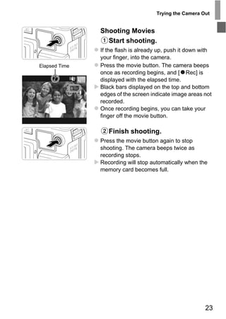 Trying the Camera Out


               Shooting Movies
                 Start shooting.
               If the flash is already up, push it down with
               your finger, into the camera.
Elapsed Time   Press the movie button. The camera beeps
               once as recording begins, and [ Rec] is
               displayed with the elapsed time.
               Black bars displayed on the top and bottom
               edges of the screen indicate image areas not
               recorded.
               Once recording begins, you can take your
               finger off the movie button.

                   Finish shooting.




                     PY
               Press the movie button again to stop
               shooting. The camera beeps twice as
               recording stops.




               C   O
               Recording will stop automatically when the
               memory card becomes full.




                                                         23
 