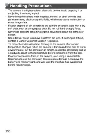 Handling Precautions
• The camera is a high-precision electronic device. Avoid dropping it or
  subjecting it to strong impact.
• Never bring the camera near magnets, motors, or other devices that
  generate strong electromagnetic fields, which may cause malfunction or
  erase image data.
• If water droplets or dirt adheres to the camera or screen, wipe with a dry
  soft cloth, such as an eyeglass cloth. Do not rub hard or apply force.
• Never use cleaners containing organic solvents to clean the camera or
  screen.
• Use a blower brush to remove dust from the lens. If cleaning is difficult,
  contact a Canon Customer Support Help Desk.
• To prevent condensation from forming on the camera after sudden
  temperature changes (when the camera is transferred from cold to warm
  environments), put the camera in an airtight, resealable plastic bag and let
  it gradually adjust to the temperature before removing it from the bag.
• If condensation does form on the camera, stop using it immediately.




                                       PY
  Continuing to use the camera in this state may damage it. Remove the
  battery and memory card, and wait until the moisture has evaporated
  before resuming use.




                               C     O



236
 