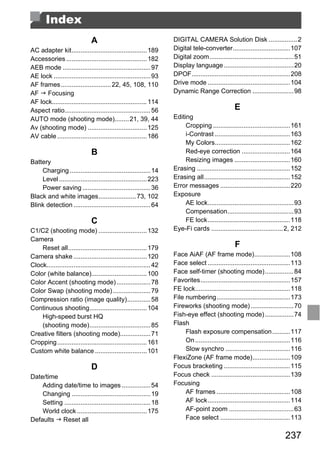 Index
                               A                                     DIGITAL CAMERA Solution Disk ................ 2
AC adapter kit.......................................... 189         Digital tele-converter................................ 107
Accessories ............................................. 182        Digital zoom...............................................51
AEB mode ................................................. 97        Display language .......................................20
AE lock ...................................................... 93    DPOF....................................................... 208
AF frames ............................ 22, 45, 108, 110              Drive mode .............................................. 104
AF Focusing                                                          Dynamic Range Correction .......................98
AF lock..................................................... 114
Aspect ratio................................................ 56                                    E
AUTO mode (shooting mode)........ 21, 39, 44                         Editing
Av (shooting mode) ................................. 125                  Cropping ...........................................161
AV cable .................................................. 186           i-Contrast .......................................... 163
                                                                          My Colors.......................................... 162
                               B                                          Red-eye correction ........................... 164
Battery                                                                   Resizing images ............................... 160
    Charging ............................................. 14        Erasing ....................................................152
    Level ................................................. 223      Erasing all................................................152
    Power saving ...................................... 36           Error messages .......................................220




                                                               PY
Black and white images..................... 73, 102                  Exposure
Blink detection ........................................... 64            AE lock................................................93
                                                                          Compensation.....................................93
                               C                                          FE lock.............................................. 118



                                                             O
C1/C2 (shooting mode) ........................... 132                Eye-Fi cards ........................................2, 212




                                                 C
Camera
    Reset all............................................ 179                                      F
Camera shake ......................................... 120           Face AiAF (AF frame mode)....................108
Clock.......................................................... 42   Face select .............................................. 113
Color (white balance)............................... 100             Face self-timer (shooting mode)................84
Color Accent (shooting mode) ................... 78                  Favorites.................................................. 157
Color Swap (shooting mode) ..................... 79                  FE lock.....................................................118
Compression ratio (image quality)............. 58                    File numbering......................................... 173
Continuous shooting................................ 104              Fireworks (shooting mode) ........................70
    High-speed burst HQ                                              Fish-eye effect (shooting mode) ................74
    (shooting mode).................................. 85             Flash
Creative filters (shooting mode)................. 71                      Flash exposure compensation..........117
Cropping .................................................. 161           On .....................................................116
Custom white balance ............................. 101                    Slow synchro .................................... 116
                                                                     FlexiZone (AF frame mode)..................... 109
                               D                                     Focus bracketing ..................................... 115
Date/time                                                            Focus check ............................................139
    Adding date/time to images ................ 54                   Focusing
    Changing ............................................ 19              AF frames ......................................... 108
    Setting ................................................ 18           AF lock.............................................. 114
    World clock ....................................... 175               AF-point zoom ....................................63
Defaults Reset all                                                        Face select .......................................113

                                                                                                                            237
 