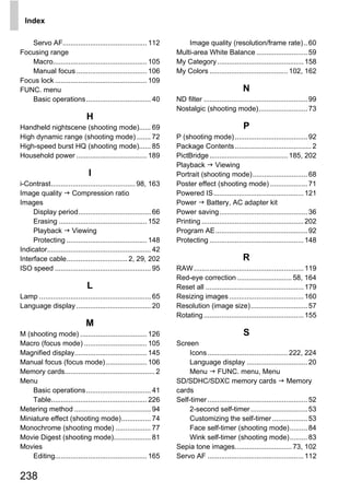 Index

   Servo AF........................................... 112              Image quality (resolution/frame rate).. 60
Focusing range                                                      Multi-area White Balance .......................... 59
   Macro................................................ 105        My Category ............................................ 158
   Manual focus .................................... 106            My Colors ........................................ 102, 162
Focus lock ............................................... 109
FUNC. menu                                                                                         N
   Basic operations ................................. 40            ND filter ..................................................... 99
                                                                    Nostalgic (shooting mode)......................... 73
                              H
Handheld nightscene (shooting mode)...... 69                                                       P
High dynamic range (shooting mode) ....... 72                       P (shooting mode) ..................................... 92
High-speed burst HQ (shooting mode)...... 85                        Package Contents ....................................... 2
Household power .................................... 189            PictBridge ........................................ 185, 202
                                                                    Playback Viewing
                               I                                    Portrait (shooting mode)............................ 68
i-Contrast........................................... 98, 163       Poster effect (shooting mode) ................... 71
Image quality Compression ratio                                     Powered IS.............................................. 121
Images                                                              Power Battery, AC adapter kit
     Display period..................................... 66         Power saving............................................. 36




                                                                      PY
     Erasing ............................................. 152      Printing .................................................... 202
     Playback Viewing                                               Program AE............................................... 92
     Protecting ......................................... 148       Protecting ................................................ 148



                                                                    O
Indicator..................................................... 42
                                                                                                   R


                                                      C
Interface cable............................... 2, 29, 202
ISO speed ................................................. 95      RAW ........................................................ 119
                                                                    Red-eye correction ............................ 58, 164
                               L                                    Reset all .................................................. 179
Lamp ......................................................... 65   Resizing images ...................................... 160
Language display ...................................... 20          Resolution (image size)............................. 57
                                                                    Rotating ................................................... 155
                              M
M (shooting mode) .................................. 126                                           S
Macro (focus mode) ................................ 105             Screen
Magnified display..................................... 145               Icons ......................................... 222, 224
Manual focus (focus mode) ..................... 106                      Language display ............................... 20
Memory cards.............................................. 2             Menu FUNC. menu, Menu
Menu                                                                SD/SDHC/SDXC memory cards Memory
    Basic operations ................................. 41           cards
    Table................................................. 226      Self-timer ................................................... 52
Metering method ....................................... 94               2-second self-timer ............................. 53
Miniature effect (shooting mode)............... 74                       Customizing the self-timer .................. 53
Monochrome (shooting mode) .................. 77                         Face self-timer (shooting mode)......... 84
Movie Digest (shooting mode)................... 81                       Wink self-timer (shooting mode)......... 83
Movies                                                              Sepia tone images............................. 73, 102
    Editing............................................... 165      Servo AF ................................................. 112

238
 