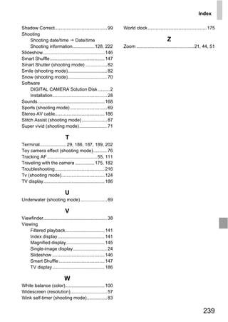 Index

Shadow Correct......................................... 99        World clock .............................................. 175
Shooting
     Shooting date/time Date/time                                                              Z
     Shooting information................. 128, 222               Zoom ............................................. 21, 44, 51
Slideshow ................................................ 146
Smart Shuffle........................................... 147
Smart Shutter (shooting mode) ................. 82
Smile (shooting mode)............................... 82
Snow (shooting mode)............................... 70
Software
     DIGITAL CAMERA Solution Disk ......... 2
     Installation........................................... 28
Sounds .................................................... 168
Sports (shooting mode) ............................. 69
Stereo AV cable....................................... 186
Stitch Assist (shooting mode) .................... 87
Super vivid (shooting mode)...................... 71

                              T



                                                            PY
Terminal..................... 29, 186, 187, 189, 202
Toy camera effect (shooting mode)........... 76
Tracking AF ....................................... 55, 111



                                                          O
Traveling with the camera ............... 175, 182




                                               C
Troubleshooting....................................... 216
Tv (shooting mode).................................. 124
TV display................................................ 186

                             U
Underwater (shooting mode) ..................... 69

                              V
Viewfinder.................................................. 38
Viewing
    Filtered playback............................... 141
    Index display..................................... 141
    Magnified display .............................. 145
    Single-image display........................... 24
    Slideshow ......................................... 146
    Smart Shuffle .................................... 147
    TV display ......................................... 186

                             W
White balance (color)............................... 100
Widescreen (resolution)............................. 57
Wink self-timer (shooting mode)................ 83

                                                                                                                        239
 