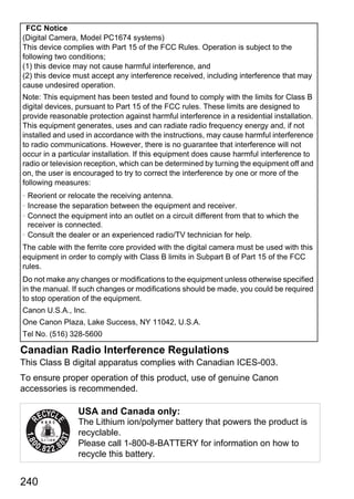 FCC Notice
(Digital Camera, Model PC1674 systems)
This device complies with Part 15 of the FCC Rules. Operation is subject to the
following two conditions;
(1) this device may not cause harmful interference, and
(2) this device must accept any interference received, including interference that may
cause undesired operation.
Note: This equipment has been tested and found to comply with the limits for Class B
digital devices, pursuant to Part 15 of the FCC rules. These limits are designed to
provide reasonable protection against harmful interference in a residential installation.
This equipment generates, uses and can radiate radio frequency energy and, if not
installed and used in accordance with the instructions, may cause harmful interference
to radio communications. However, there is no guarantee that interference will not
occur in a particular installation. If this equipment does cause harmful interference to
radio or television reception, which can be determined by turning the equipment off and
on, the user is encouraged to try to correct the interference by one or more of the
following measures:
• Reorient or relocate the receiving antenna.
• Increase the separation between the equipment and receiver.




                                             PY
• Connect the equipment into an outlet on a circuit different from that to which the
  receiver is connected.
• Consult the dealer or an experienced radio/TV technician for help.




                                           O
The cable with the ferrite core provided with the digital camera must be used with this
equipment in order to comply with Class B limits in Subpart B of Part 15 of the FCC



                                   C
rules.
Do not make any changes or modifications to the equipment unless otherwise specified
in the manual. If such changes or modifications should be made, you could be required
to stop operation of the equipment.
Canon U.S.A., Inc.
One Canon Plaza, Lake Success, NY 11042, U.S.A.
Tel No. (516) 328-5600

Canadian Radio Interference Regulations
This Class B digital apparatus complies with Canadian ICES-003.
To ensure proper operation of this product, use of genuine Canon
accessories is recommended.

                 USA and Canada only:
                 The Lithium ion/polymer battery that powers the product is
                 recyclable.
                 Please call 1-800-8-BATTERY for information on how to
                 recycle this battery.


240
 