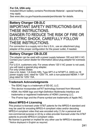 For CA, USA only
 Included lithium battery contains Perchlorate Material - special handling
 may apply.
 See www.dtsc.ca.gov/hazardouswaste/perchlorate/ for details.

Battery Charger CB-2LC
IMPORTANT SAFETY INSTRUCTIONS-SAVE
THESE INSTRUCTIONS.
DANGER-TO REDUCE THE RISK OF FIRE OR
ELECTRIC SHOCK, CAREFULLY FOLLOW
THESE INSTRUCTIONS.
For connection to a supply not in the U.S.A., use an attachment plug
adapter of the proper configuration for the power outlet, if needed.

Battery Charger CB-2LCE



                                      PY
The adapter can be used with a power supply between 100 and 240 V AC.
Contact your Canon dealer for information about plug adapter for overseas
use.



                                    O
For U.S.A. customers only: For areas where 120 V AC power is not used,
you will need a special plug adapter.


                             C
For only United States
Use a UL listed, 1.8-3m(6-10ft), Type SPT-2 or NTSPT-2, AWG no.18
power supply cord, rated for 125V 7A, with a non-polarized NEMA 1-15P
plug rated for 125V 15A.

Trademark Acknowledgments
• The SDXC logo is a trademark of SD-3C, LLC.
• This device incorporates exFAT technology licensed from Microsoft.
• HDMI, the HDMI logo and High-Definition Multimedia Interface are
  trademarks or registered trademarks of HDMI Licensing LLC.
• The iFrame logo and the iFrame symbol are trademarks of Apple INC.

About MPEG-4 Licensing
This product is licensed under AT&T patents for the MPEG-4 standard and
may be used for encoding MPEG-4 compliant video and/or decoding
MPEG-4 compliant video that was encoded only (1) for a personal and
non-commercial purpose or (2) by a video provider licensed under the AT&T
patents to provide MPEG-4 compliant video.
No license is granted or implied for any other use for MPEG-4 standard.
* Notice displayed in English as required.
                                                                         241
 