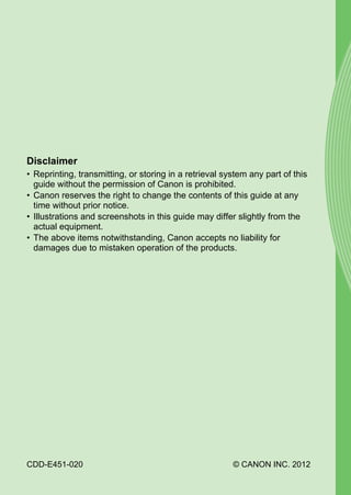 Disclaimer
• Reprinting, transmitting, or storing in a retrieval system any part of this
  guide without the permission of Canon is prohibited.
• Canon reserves the right to change the contents of this guide at any
  time without prior notice.




                                       PY
• Illustrations and screenshots in this guide may differ slightly from the
  actual equipment.
• The above items notwithstanding, Canon accepts no liability for


                                     O
  damages due to mistaken operation of the products.



                              C


CDD-E451-020                                            © CANON INC. 2012
 