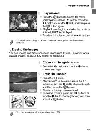 Trying the Camera Out


                                 Play movies.
                                 Press the m button to access the movie
                                 control panel, choose       (either press the
                                 qr buttons or turn the 7 dial), and then press
                                 the m button again.
                                 Playback now begins, and after the movie is
                                 finished,        is displayed.
                                 To adjust the volume, press the op buttons.

    • To switch to Shooting mode from Playback mode, press the shutter button
      halfway.


  Erasing the Images
You can choose and erase unneeded images one by one. Be careful when
erasing images, because they cannot be recovered.




                                      PY
                                 Choose an image to erase.
                                 Press the qr buttons or turn the 7 dial to




                            C       O
                                 choose an image.
                                 Erase the images.
                                 Press the a button.
                                 After [Erase?] is displayed, press the qr
                                 buttons or turn the 7 dial to choose [Erase],
                                 and then press the m button.
                                 The current image is now erased.
                                 To cancel erasure, press the qr buttons or
                                 turn the 7 dial to choose [Cancel], and then
                                 press the m button.




    • You can also erase all images at once (p. 152).




                                                                                25
 