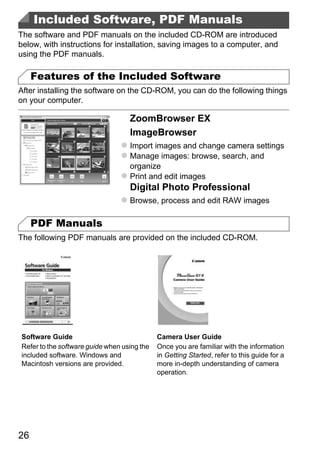 Included Software, PDF Manuals
The software and PDF manuals on the included CD-ROM are introduced
below, with instructions for installation, saving images to a computer, and
using the PDF manuals.

     Features of the Included Software
After installing the software on the CD-ROM, you can do the following things
on your computer.

                                   ZoomBrowser EX
                                   ImageBrowser
                                   Import images and change camera settings
                                   Manage images: browse, search, and
                                   organize
                                   Print and edit images
                                   Digital Photo Professional



                                           PY
                                   Browse, process and edit RAW images

     PDF Manuals


                                  C      O
The following PDF manuals are provided on the included CD-ROM.




Software Guide                               Camera User Guide
Refer to the software guide when using the   Once you are familiar with the information
included software. Windows and               in Getting Started, refer to this guide for a
Macintosh versions are provided.             more in-depth understanding of camera
                                             operation.




26
 