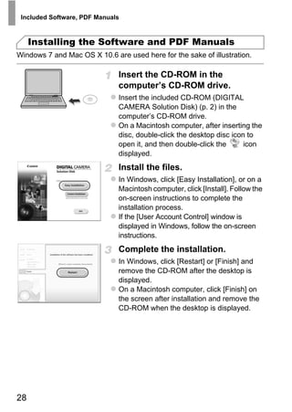 Included Software, PDF Manuals



     Installing the Software and PDF Manuals
Windows 7 and Mac OS X 10.6 are used here for the sake of illustration.

                              Insert the CD-ROM in the
                              computer’s CD-ROM drive.
                              Insert the included CD-ROM (DIGITAL
                              CAMERA Solution Disk) (p. 2) in the
                              computer’s CD-ROM drive.
                              On a Macintosh computer, after inserting the
                              disc, double-click the desktop disc icon to
                              open it, and then double-click the      icon
                              displayed.
                              Install the files.




                                     PY
                              In Windows, click [Easy Installation], or on a
                              Macintosh computer, click [Install]. Follow the
                              on-screen instructions to complete the


                                   O
                              installation process.



                             C
                              If the [User Account Control] window is
                              displayed in Windows, follow the on-screen
                              instructions.
                              Complete the installation.
                              In Windows, click [Restart] or [Finish] and
                              remove the CD-ROM after the desktop is
                              displayed.
                              On a Macintosh computer, click [Finish] on
                              the screen after installation and remove the
                              CD-ROM when the desktop is displayed.




28
 