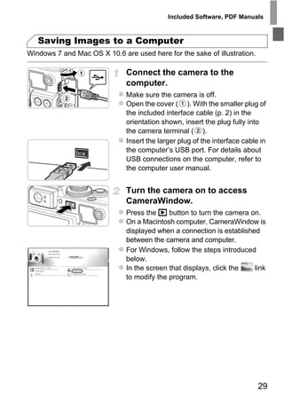 Included Software, PDF Manuals



   Saving Images to a Computer
Windows 7 and Mac OS X 10.6 are used here for the sake of illustration.

                              Connect the camera to the
                              computer.
                              Make sure the camera is off.
                              Open the cover ( ). With the smaller plug of
                              the included interface cable (p. 2) in the
                              orientation shown, insert the plug fully into
                              the camera terminal ( ).
                              Insert the larger plug of the interface cable in
                              the computer’s USB port. For details about
                              USB connections on the computer, refer to
                              the computer user manual.




                                O PY
                              Turn the camera on to access
                              CameraWindow.


                          C
                              Press the 1 button to turn the camera on.
                              On a Macintosh computer, CameraWindow is
                              displayed when a connection is established
                              between the camera and computer.
                              For Windows, follow the steps introduced
                              below.
                              In the screen that displays, click the   link
                              to modify the program.




                                                                           29
 